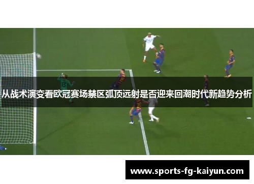 从战术演变看欧冠赛场禁区弧顶远射是否迎来回潮时代新趋势分析