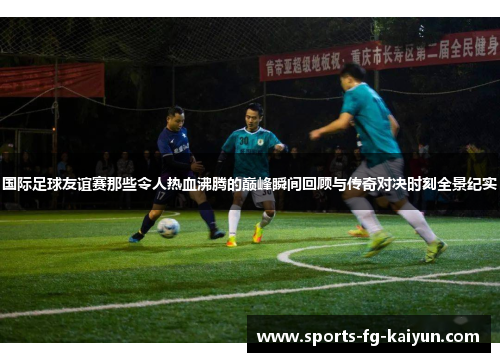 国际足球友谊赛那些令人热血沸腾的巅峰瞬间回顾与传奇对决时刻全景纪实