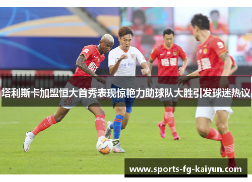 塔利斯卡加盟恒大首秀表现惊艳力助球队大胜引发球迷热议